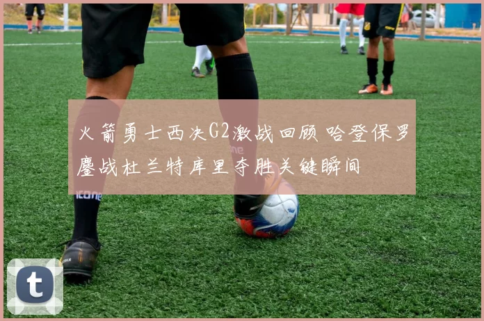 火箭勇士西决G2激战回顾 哈登保罗鏖战杜兰特库里夺胜关键瞬间