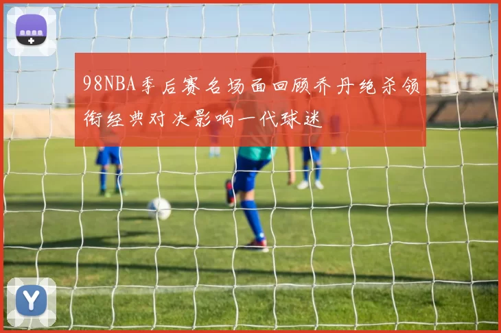 98NBA季后赛名场面回顾乔丹绝杀领衔经典对决影响一代球迷