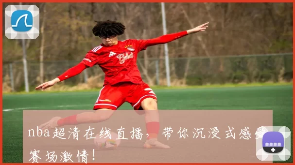 nba超清在线直播，带你沉浸式感受赛场激情！
