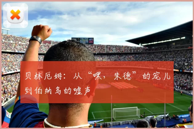 贝林厄姆：从“嘿，朱德”的宠儿到伯纳乌的嘘声