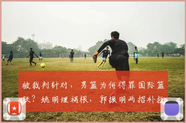 被裁判针对,男篮为何得罪国际篮联?姚明埋祸根,郭振明两招补救