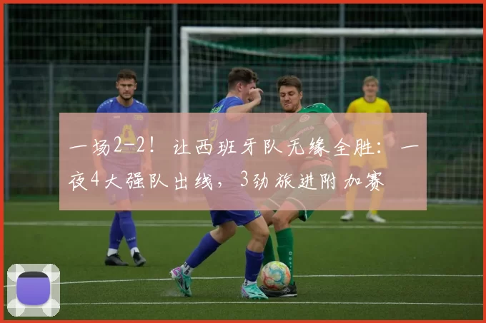 一场2-2！让西班牙队无缘全胜：一夜4大强队出线，3劲旅进附加赛
