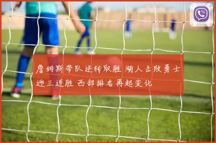 詹姆斯带队逆转取胜 湖人击败勇士迎三连胜 西部排名再起变化