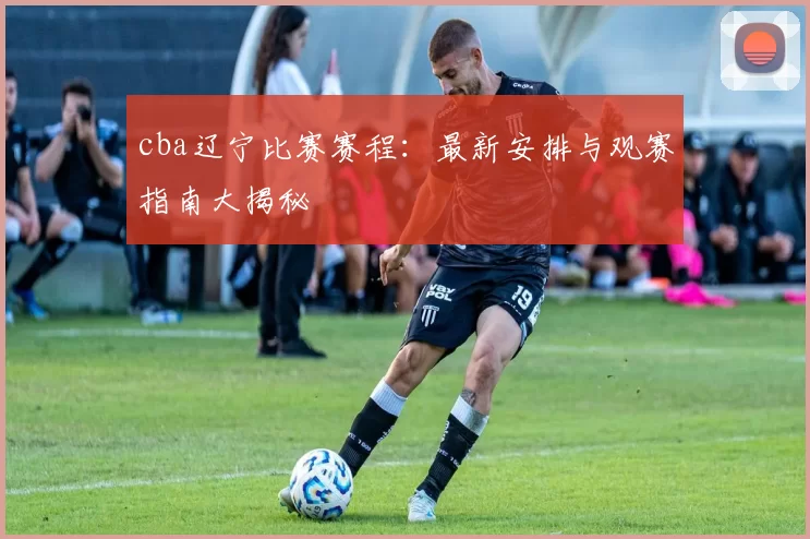 cba辽宁比赛赛程：最新安排与观赛指南大揭秘