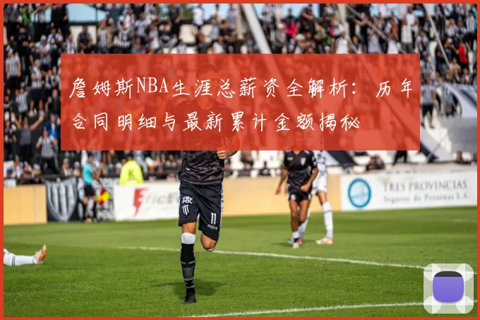 詹姆斯NBA生涯总薪资全解析:历年合同明细与最新累计金额揭秘