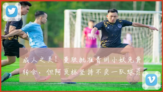 成人之美！曼联批准青训小妖免费转会，但阿莫林坚持不卖一队球员