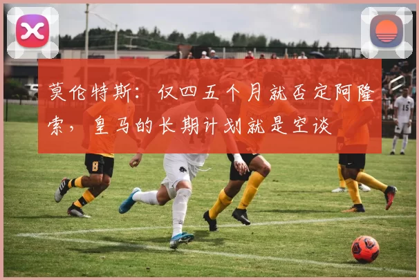 莫伦特斯：仅四五个月就否定阿隆索，皇马的长期计划就是空谈