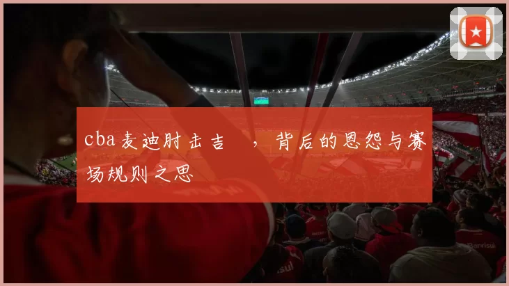 cba麦迪肘击吉喆，背后的恩怨与赛场规则之思