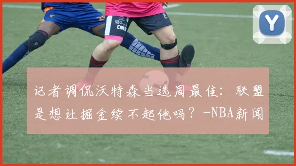 记者调侃沃特森当选周最佳：联盟是想让掘金续不起他吗？-NBA新闻