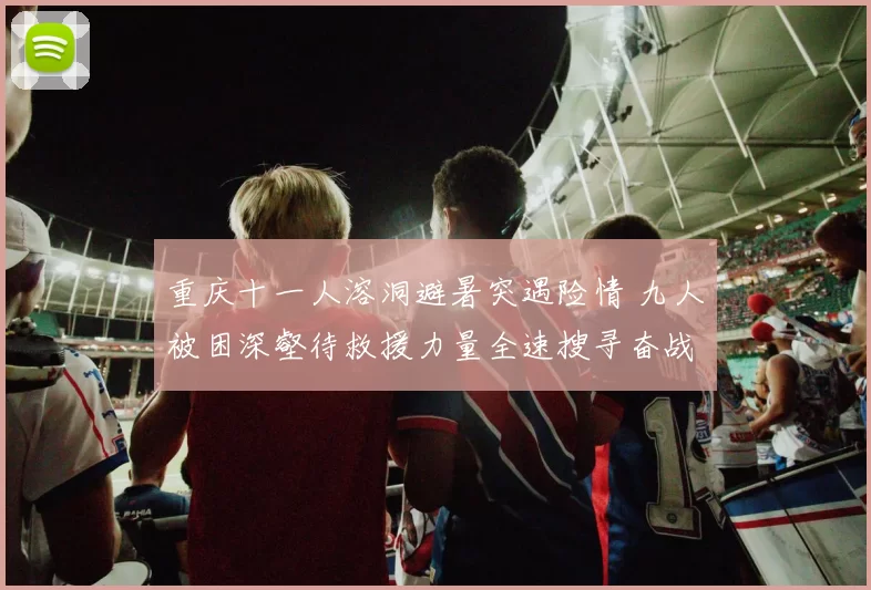 重庆十一人溶洞避暑突遇险情 九人被困深壑待救援力量全速搜寻奋战到底