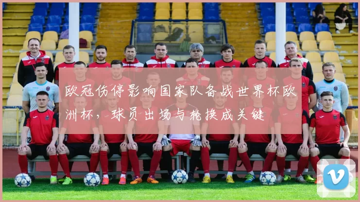 欧冠伤停影响国家队备战世界杯欧洲杯,球员出场与轮换成关键