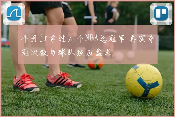 乔丹jr拿过几个NBA总冠军 真实夺冠次数与球队经历盘点