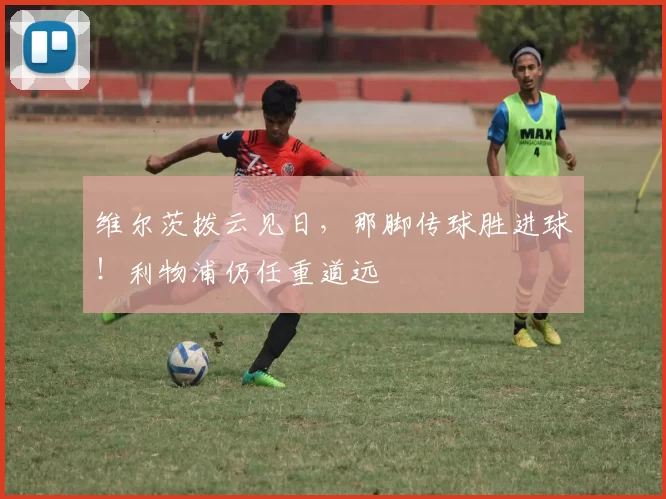 维尔茨拨云见日，那脚传球胜进球！利物浦仍任重道远