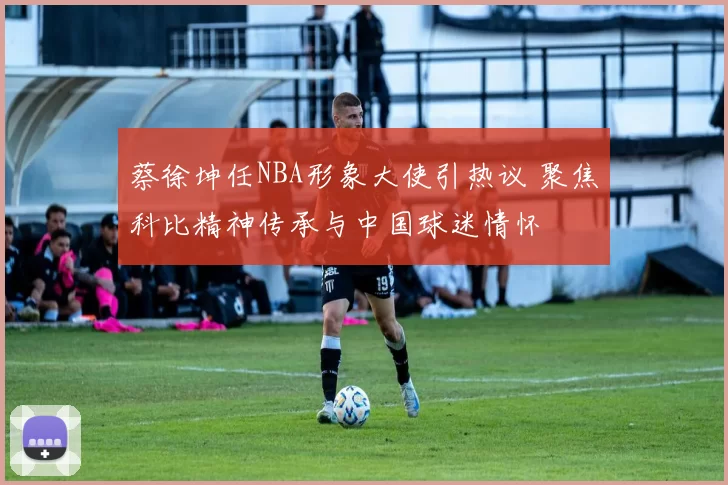 蔡徐坤任NBA形象大使引热议 聚焦科比精神传承与中国球迷情怀
