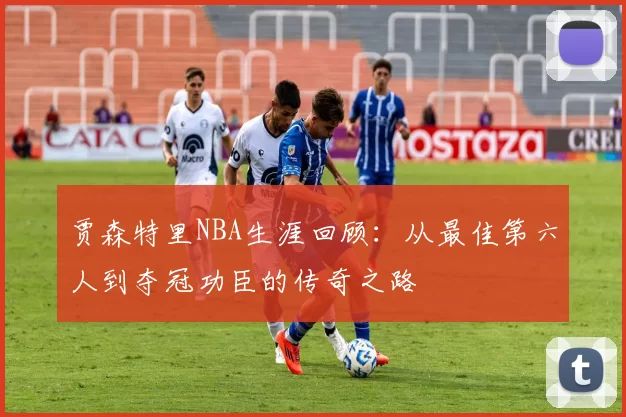 贾森特里NBA生涯回顾：从最佳第六人到夺冠功臣的传奇之路