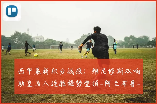 西甲最新积分战报:维尼修斯双响助皇马八连胜强势登顶_阿兰布鲁_西班牙人_瓦伦西亚