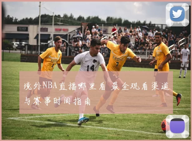 境外NBA直播哪里看 最全观看渠道与赛事时间指南
