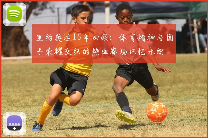 里约奥运16年回顾：体育精神与国手荣耀交织的热血赛场记忆永续