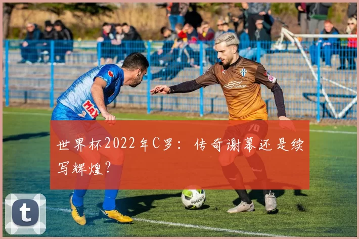 世界杯2022年C罗：传奇谢幕还是续写辉煌？