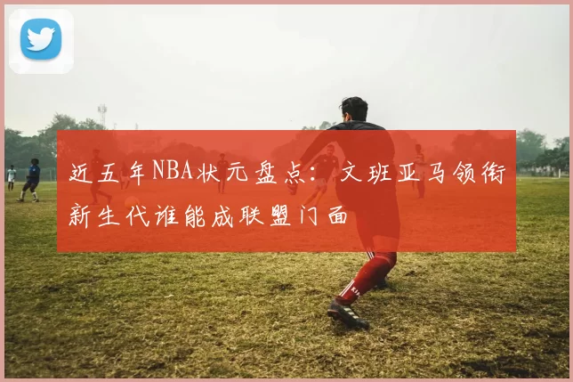 近五年NBA状元盘点:文班亚马领衔新生代谁能成联盟门面