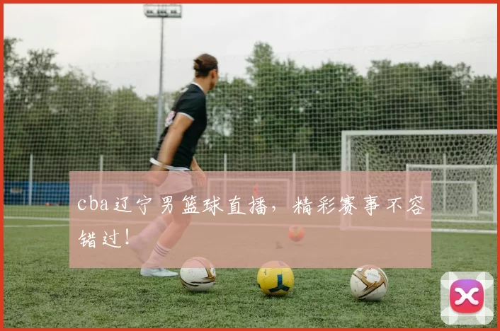 cba辽宁男篮球直播，精彩赛事不容错过！