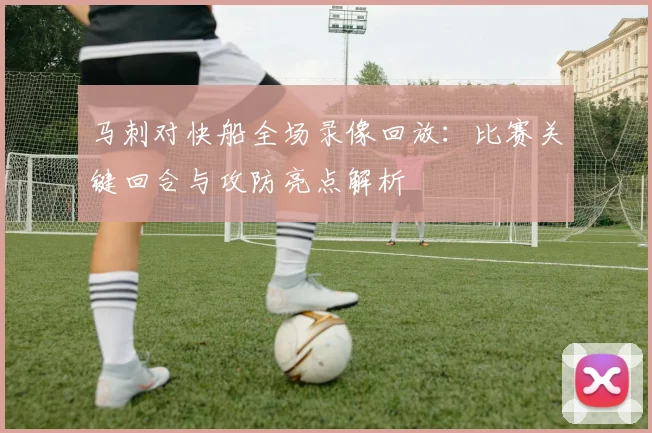 马刺对快船全场录像回放：比赛关键回合与攻防亮点解析
