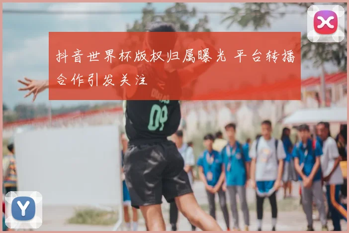 抖音世界杯版权归属曝光 平台转播合作引发关注