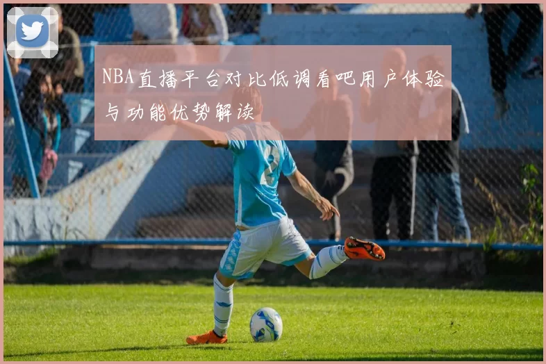 NBA直播平台对比低调看吧用户体验与功能优势解读