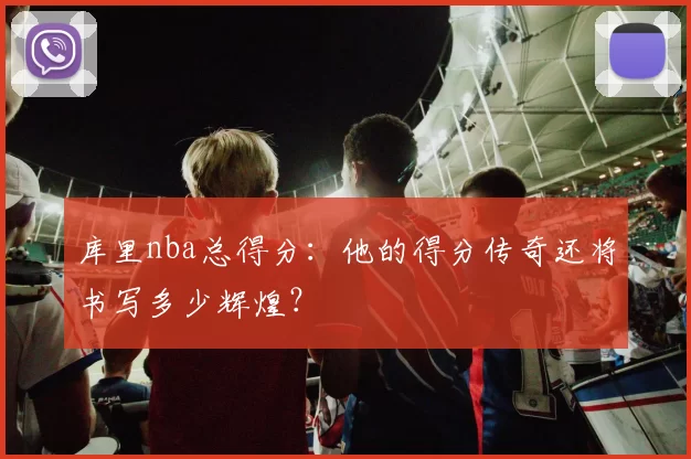 库里nba总得分：他的得分传奇还将书写多少辉煌？