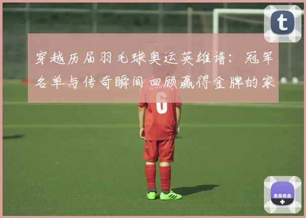 穿越历届羽毛球奥运英雄谱:冠军名单与传奇瞬间回顾赢得金牌的家国荣耀