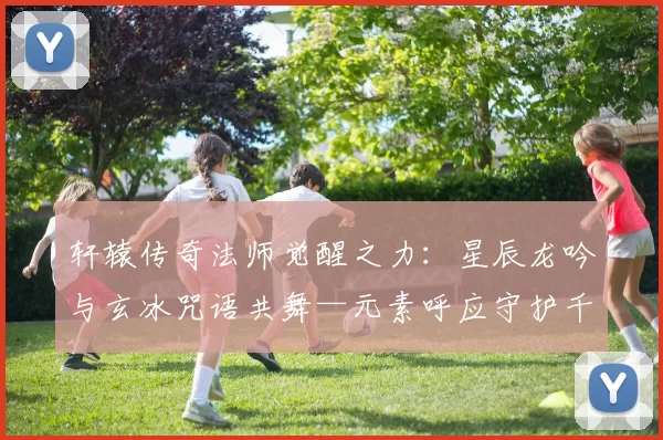 轩辕传奇法师觉醒之力:星辰龙吟与玄冰咒语共舞—元素呼应守护千古战场