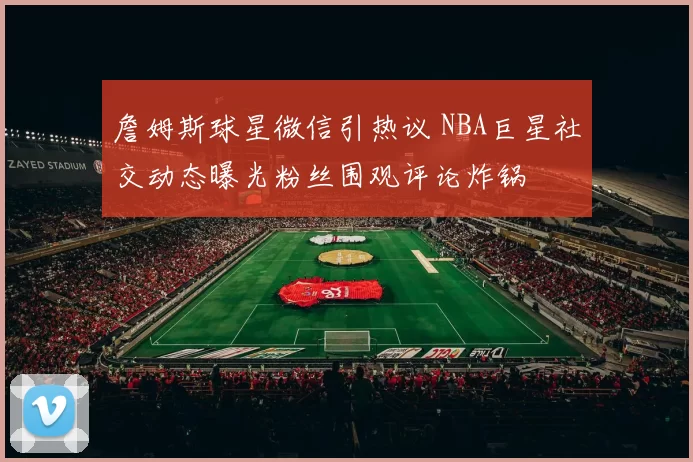 詹姆斯球星微信引热议 NBA巨星社交动态曝光粉丝围观评论炸锅