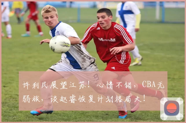 许利民展望江苏!心情不错,CBA无弱旅,谈赵睿恢复计划格局大!
