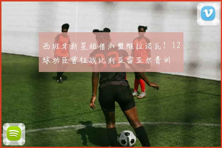 西班牙新星租借加盟维拉诺瓦！12球功臣曾征战比利亚雷亚尔青训