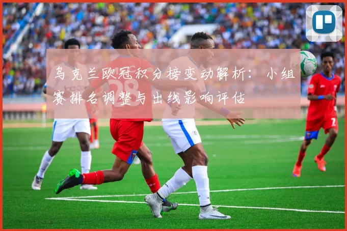 乌克兰欧冠积分榜变动解析:小组赛排名调整与出线影响评估