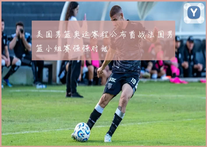 美国男篮奥运赛程公布首战法国男篮小组赛强强对话