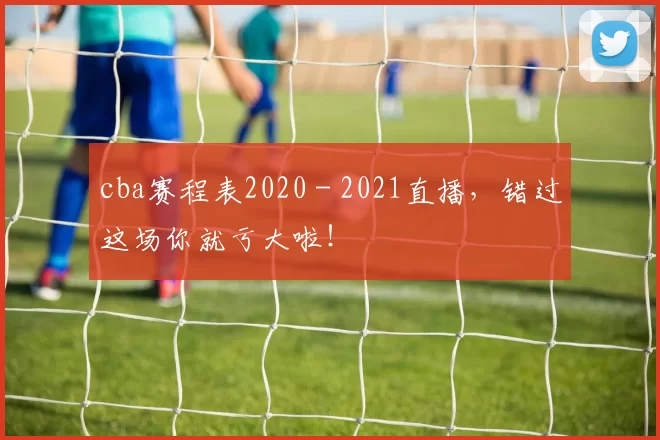 cba赛程表2020 - 2021直播,错过这场你就亏大啦!