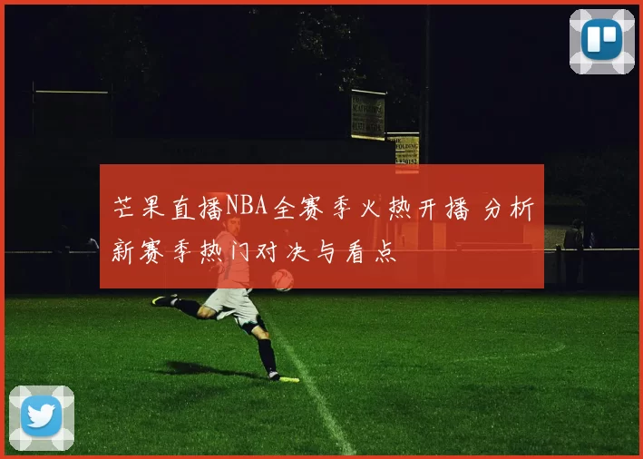 芒果直播NBA全赛季火热开播 分析新赛季热门对决与看点