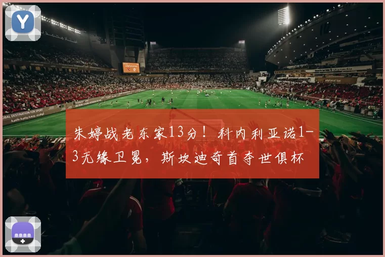 朱婷战老东家13分！科内利亚诺1-3无缘卫冕，斯坎迪奇首夺世俱杯