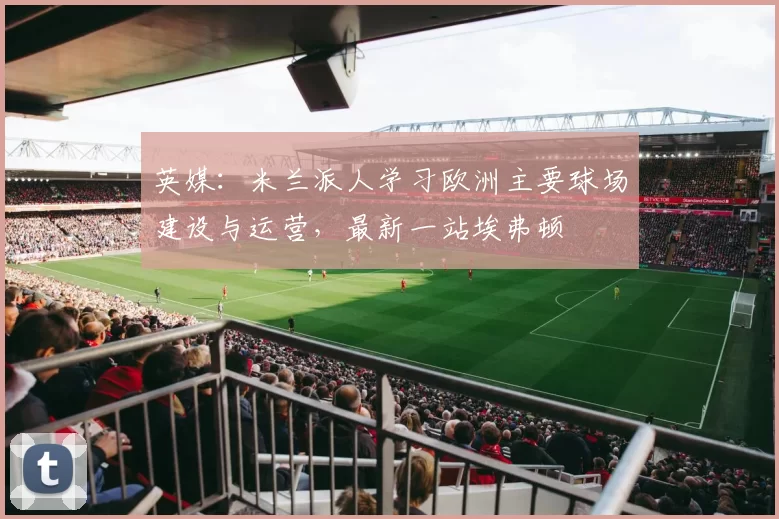 英媒：米兰派人学习欧洲主要球场建设与运营，最新一站埃弗顿