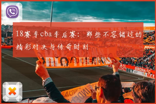 18赛季cba季后赛:那些不容错过的精彩对决与传奇时刻