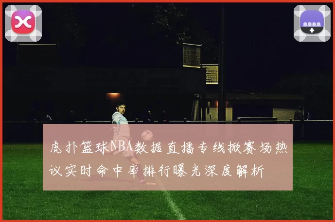 虎扑篮球NBA数据直播专线掀赛场热议实时命中率排行曝光深度解析